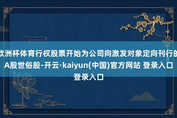 欧洲杯体育行权股票开始为公司向激发对象定向刊行的A股世俗股-开云·kaiyun(中国)官方网站 登录入口