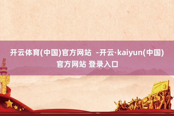 开云体育(中国)官方网站 -开云·kaiyun(中国)官方网站 登录入口