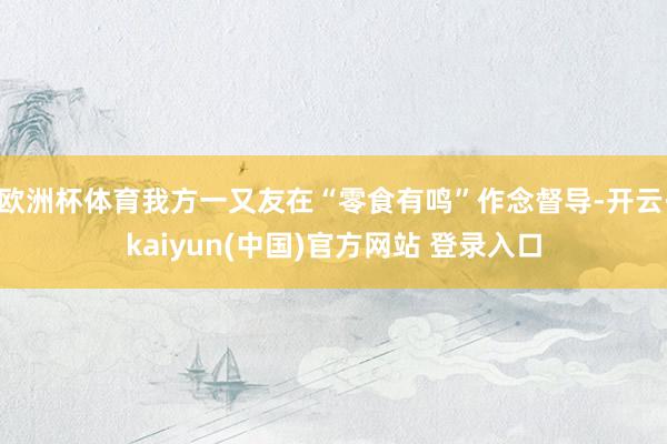 欧洲杯体育我方一又友在“零食有鸣”作念督导-开云·kaiyun(中国)官方网站 登录入口