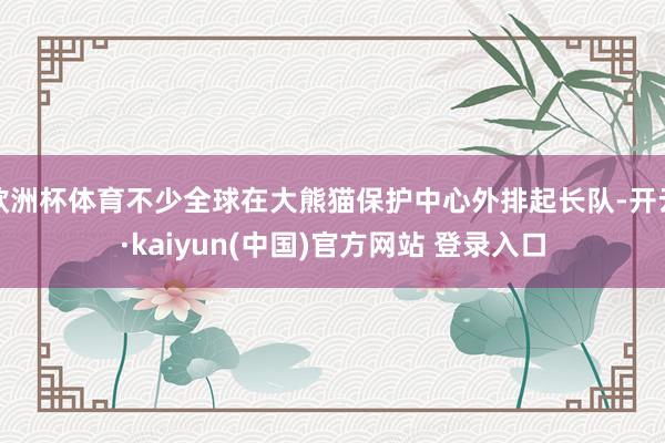 欧洲杯体育不少全球在大熊猫保护中心外排起长队-开云·kaiyun(中国)官方网站 登录入口