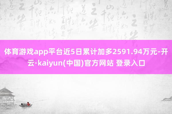 体育游戏app平台近5日累计加多2591.94万元-开云·kaiyun(中国)官方网站 登录入口