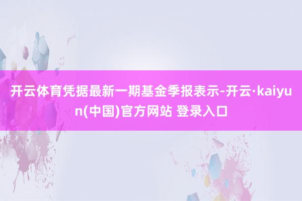 开云体育凭据最新一期基金季报表示-开云·kaiyun(中国)官方网站 登录入口