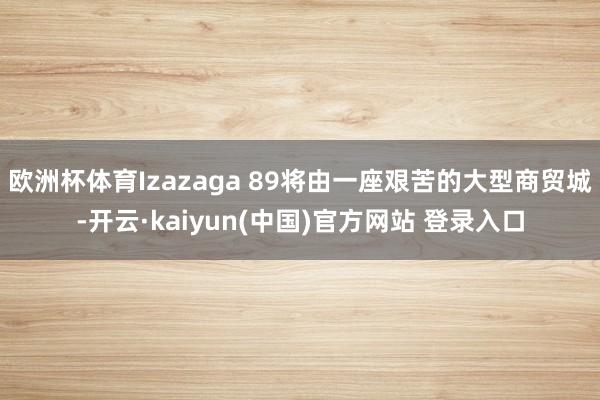 欧洲杯体育Izazaga 89将由一座艰苦的大型商贸城-开云·kaiyun(中国)官方网站 登录入口