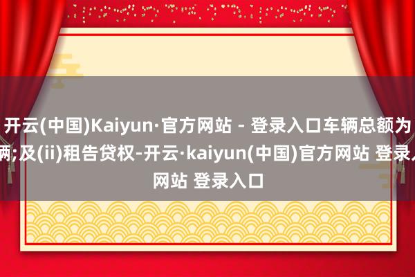 开云(中国)Kaiyun·官方网站 - 登录入口车辆总额为32辆;及(ii)租告贷权-开云·kaiyun(中国)官方网站 登录入口