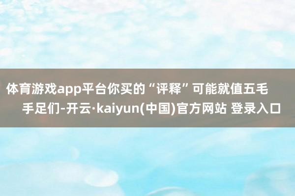体育游戏app平台你买的“评释”可能就值五毛        手足们-开云·kaiyun(中国)官方网站 登录入口