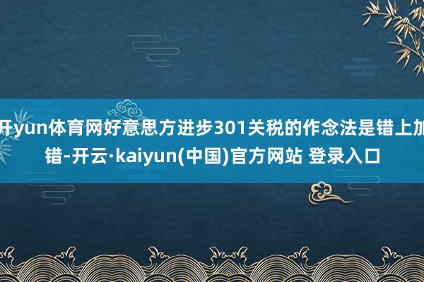 开yun体育网好意思方进步301关税的作念法是错上加错-开云·kaiyun(中国)官方网站 登录入口