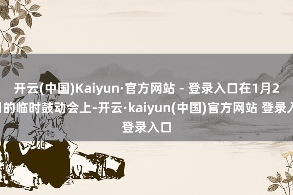 开云(中国)Kaiyun·官方网站 - 登录入口在1月23日的临时鼓动会上-开云·kaiyun(中国)官方网站 登录入口