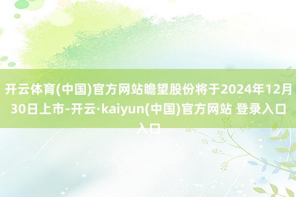 开云体育(中国)官方网站瞻望股份将于2024年12月30日上市-开云·kaiyun(中国)官方网站 登录入口