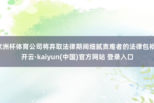 欧洲杯体育公司将弃取法律期间细腻责难者的法律包袱-开云·kaiyun(中国)官方网站 登录入口