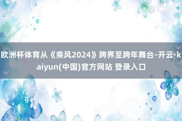 欧洲杯体育从《乘风2024》跨界至跨年舞台-开云·kaiyun(中国)官方网站 登录入口