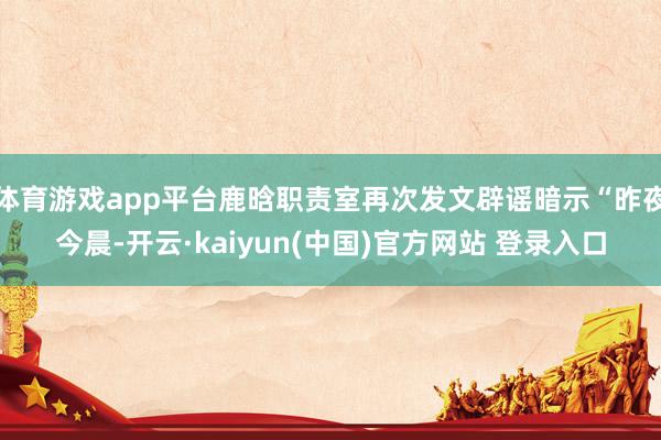 体育游戏app平台鹿晗职责室再次发文辟谣暗示“昨夜今晨-开云·kaiyun(中国)官方网站 登录入口