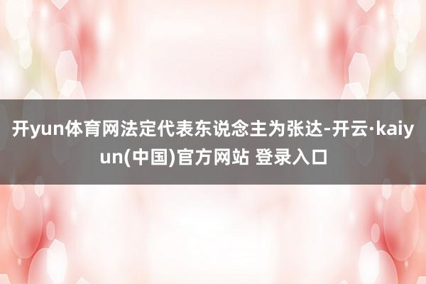 开yun体育网法定代表东说念主为张达-开云·kaiyun(中国)官方网站 登录入口