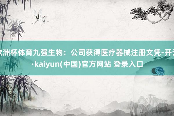 欧洲杯体育九强生物:公司获得医疗器械注册文凭-开云·kaiyun(中国)官方网站 登录入口