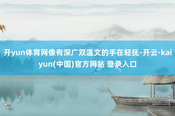 开yun体育网像有深广双温文的手在轻抚-开云·kaiyun(中国)官方网站 登录入口