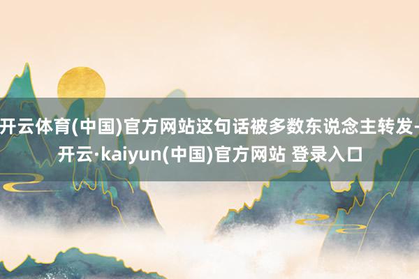 开云体育(中国)官方网站这句话被多数东说念主转发-开云·kaiyun(中国)官方网站 登录入口