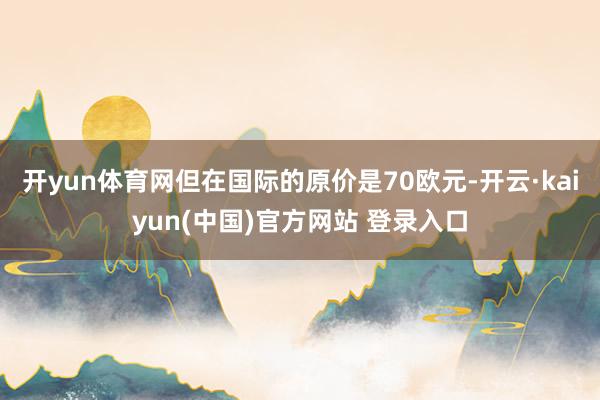 开yun体育网但在国际的原价是70欧元-开云·kaiyun(中国)官方网站 登录入口