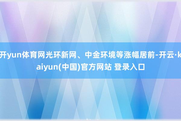 开yun体育网光环新网、中金环境等涨幅居前-开云·kaiyun(中国)官方网站 登录入口