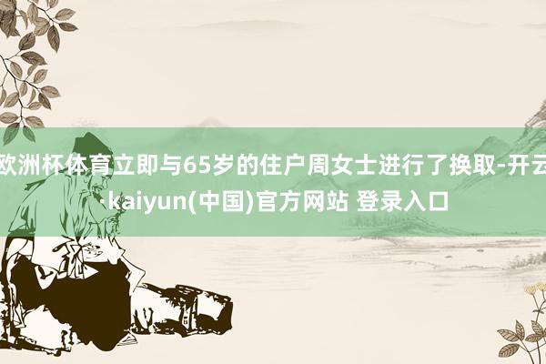 欧洲杯体育立即与65岁的住户周女士进行了换取-开云·kaiyun(中国)官方网站 登录入口