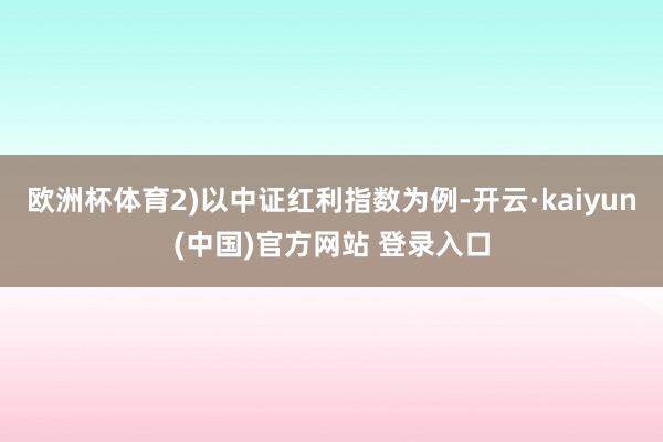 欧洲杯体育2)以中证红利指数为例-开云·kaiyun(中国)官方网站 登录入口
