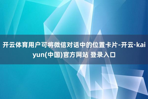 开云体育用户可将微信对话中的位置卡片-开云·kaiyun(中国)官方网站 登录入口