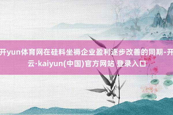 开yun体育网在硅料坐褥企业盈利逐步改善的同期-开云·kaiyun(中国)官方网站 登录入口