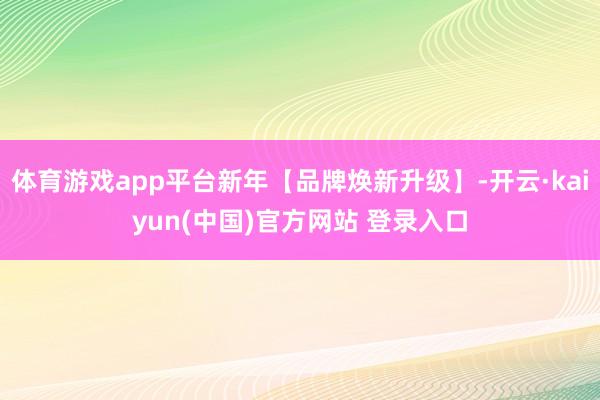 体育游戏app平台新年【品牌焕新升级】-开云·kaiyun(中国)官方网站 登录入口
