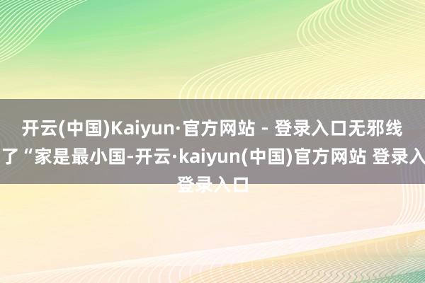 开云(中国)Kaiyun·官方网站 - 登录入口无邪线路了“家是最小国-开云·kaiyun(中国)官方网站 登录入口