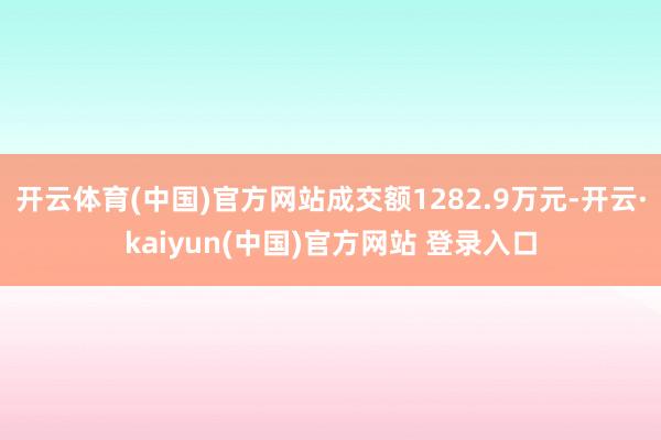 开云体育(中国)官方网站成交额1282.9万元-开云·kaiyun(中国)官方网站 登录入口