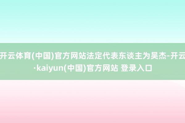 开云体育(中国)官方网站法定代表东谈主为吴杰-开云·kaiyun(中国)官方网站 登录入口