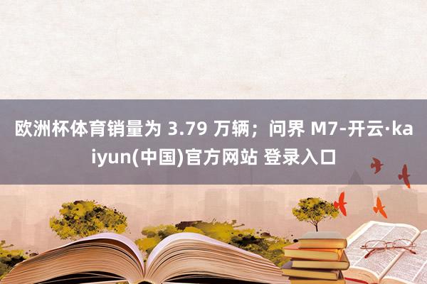 欧洲杯体育销量为 3.79 万辆;问界 M7-开云·kaiyun(中国)官方网站 登录入口