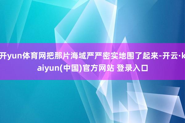 开yun体育网把那片海域严严密实地围了起来-开云·kaiyun(中国)官方网站 登录入口