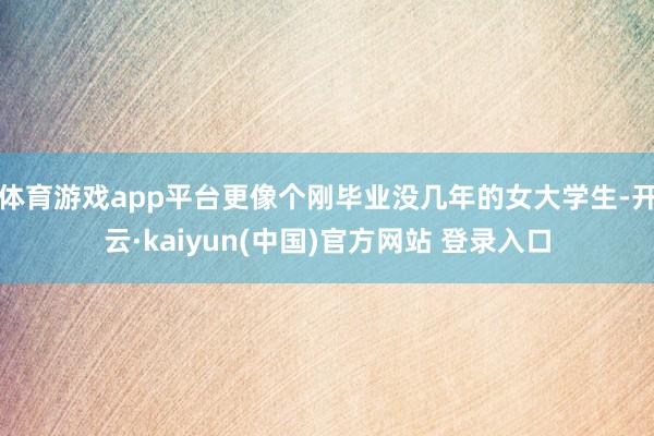 体育游戏app平台更像个刚毕业没几年的女大学生-开云·kaiyun(中国)官方网站 登录入口