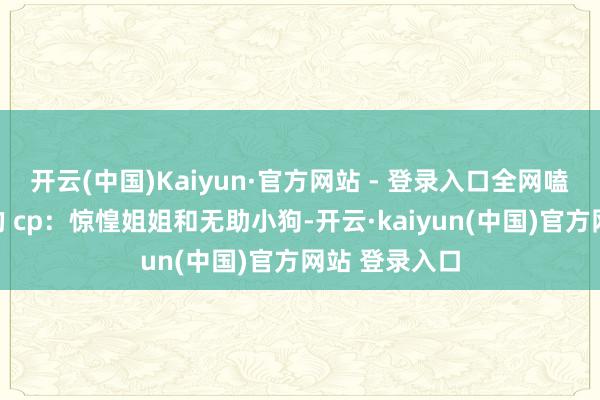 开云(中国)Kaiyun·官方网站 - 登录入口全网嗑起了我和他的 cp：惊惶姐姐和无助小狗-开云·kaiyun(中国)官方网站 登录入口