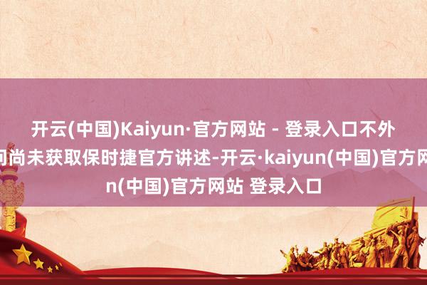 开云(中国)Kaiyun·官方网站 - 登录入口不外现在这一音问尚未获取保时捷官方讲述-开云·kaiyun(中国)官方网站 登录入口