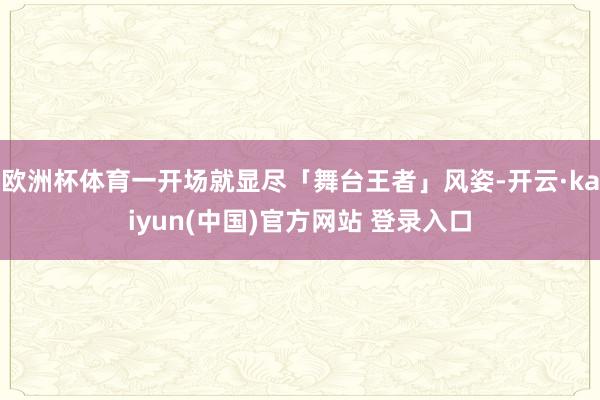 欧洲杯体育一开场就显尽「舞台王者」风姿-开云·kaiyun(中国)官方网站 登录入口