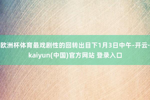 欧洲杯体育最戏剧性的回转出目下1月3日中午-开云·kaiyun(中国)官方网站 登录入口