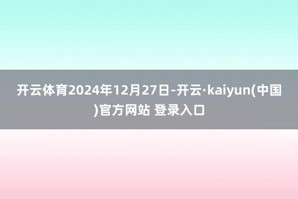 开云体育2024年12月27日-开云·kaiyun(中国)官方网站 登录入口