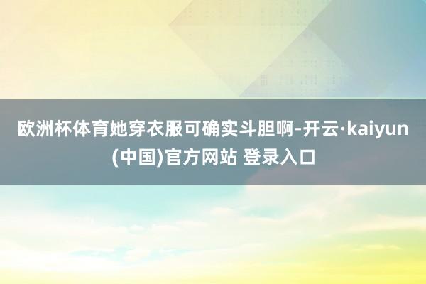 欧洲杯体育她穿衣服可确实斗胆啊-开云·kaiyun(中国)官方网站 登录入口