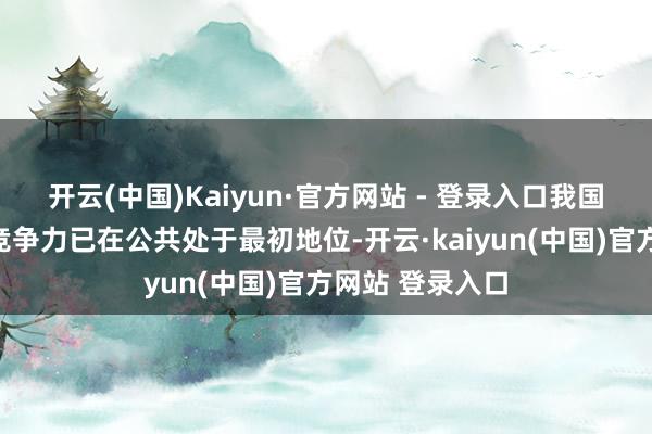 开云(中国)Kaiyun·官方网站 - 登录入口我国新能源行业的竞争力已在公共处于最初地位-开云·kaiyun(中国)官方网站 登录入口