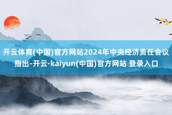 开云体育(中国)官方网站 2024年中央经济责任会议指出-开云·kaiyun(中国)官方网站 登录入口