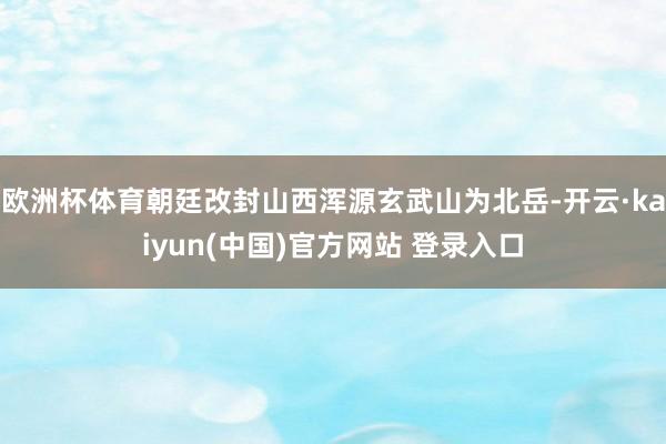 欧洲杯体育朝廷改封山西浑源玄武山为北岳-开云·kaiyun(中国)官方网站 登录入口
