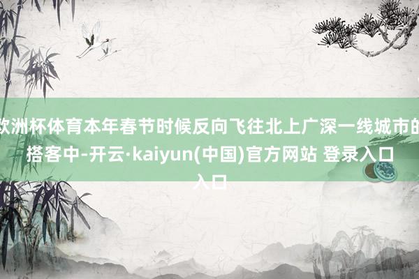 欧洲杯体育本年春节时候反向飞往北上广深一线城市的搭客中-开云·kaiyun(中国)官方网站 登录入口