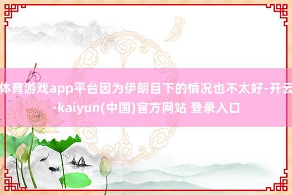 体育游戏app平台因为伊朗目下的情况也不太好-开云·kaiyun(中国)官方网站 登录入口