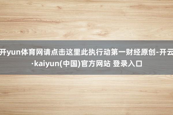 开yun体育网请点击这里此执行动第一财经原创-开云·kaiyun(中国)官方网站 登录入口