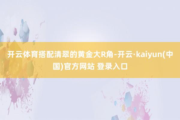开云体育搭配清翠的黄金大R角-开云·kaiyun(中国)官方网站 登录入口