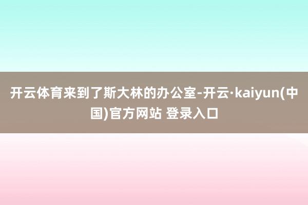 开云体育来到了斯大林的办公室-开云·kaiyun(中国)官方网站 登录入口