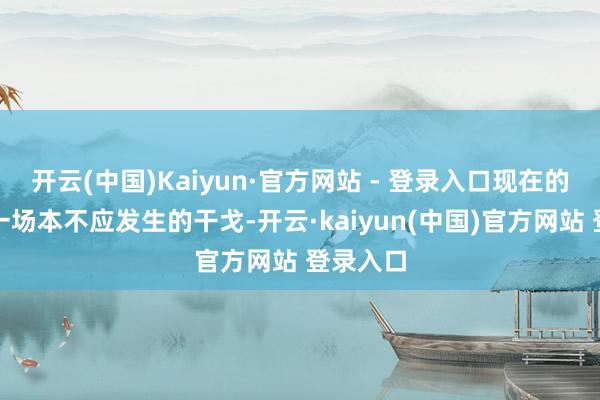 开云(中国)Kaiyun·官方网站 - 登录入口现在的战事是一场本不应发生的干戈-开云·kaiyun(中国)官方网站 登录入口