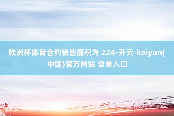 欧洲杯体育合约销售面积为 224-开云·kaiyun(中国)官方网站 登录入口