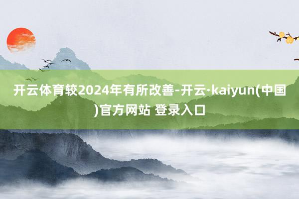开云体育较2024年有所改善-开云·kaiyun(中国)官方网站 登录入口