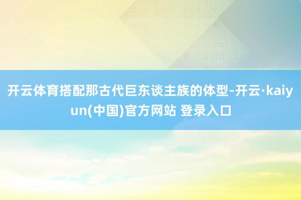 开云体育搭配那古代巨东谈主族的体型-开云·kaiyun(中国)官方网站 登录入口